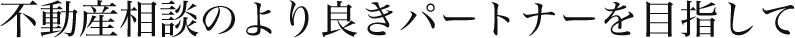 不動産相談のより良きパートナーを目指して